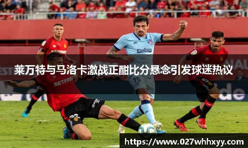 莱万特与马洛卡激战正酣比分悬念引发球迷热议